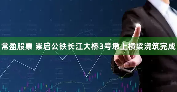 常盈股票 崇启公铁长江大桥3号墩上横梁浇筑完成