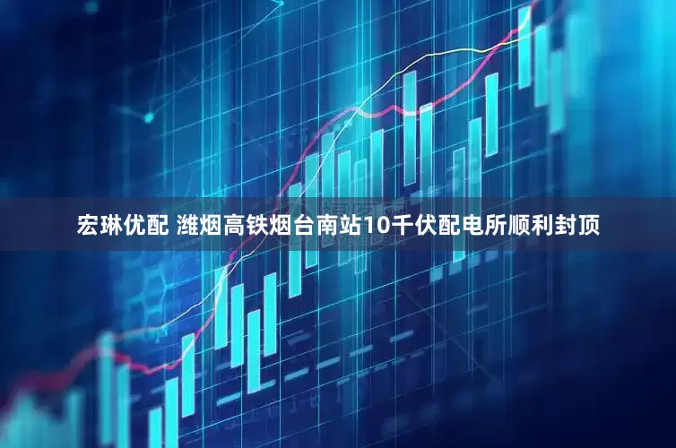 宏琳优配 潍烟高铁烟台南站10千伏配电所顺利封顶