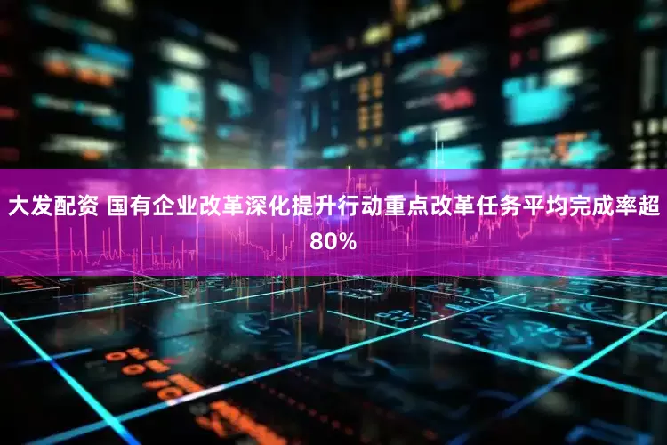 大发配资 国有企业改革深化提升行动重点改革任务平均完成率超80%