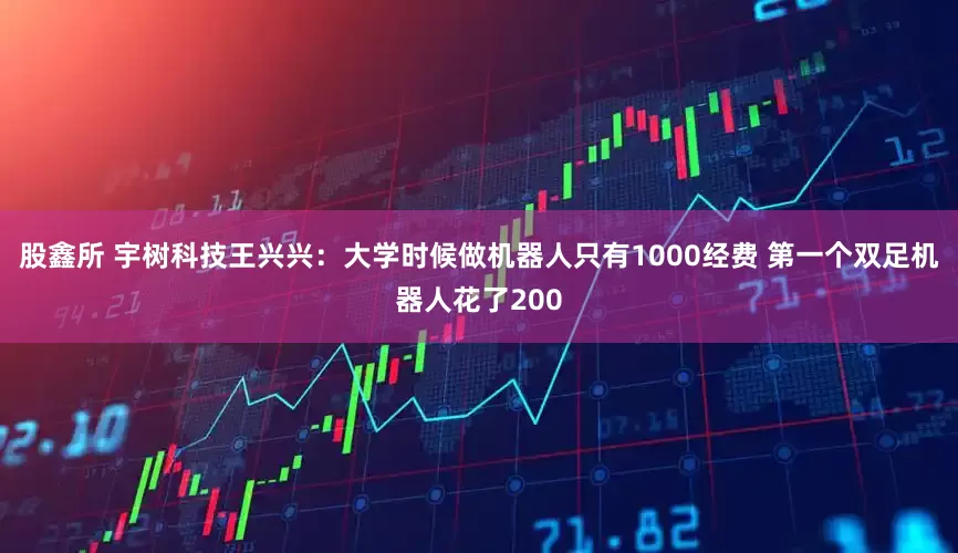 股鑫所 宇树科技王兴兴：大学时候做机器人只有1000经费 第一个双足机器人花了200