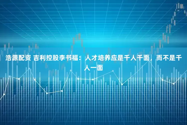 浩源配资 吉利控股李书福：人才培养应是千人千面，而不是千人一面