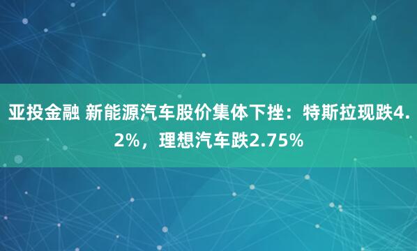 亚投金融 新能源汽车股价集体下挫：特斯拉现跌4.2%，理想汽车跌2.75%