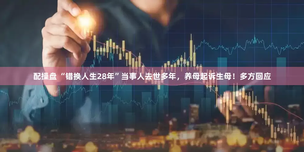 配操盘 “错换人生28年”当事人去世多年，养母起诉生母！多方回应