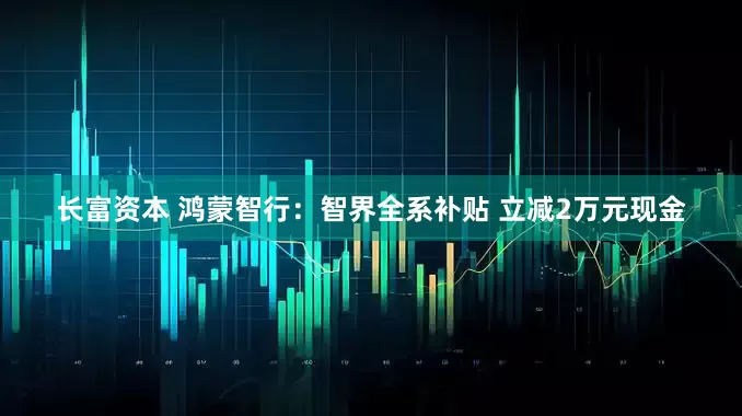 长富资本 鸿蒙智行：智界全系补贴 立减2万元现金
