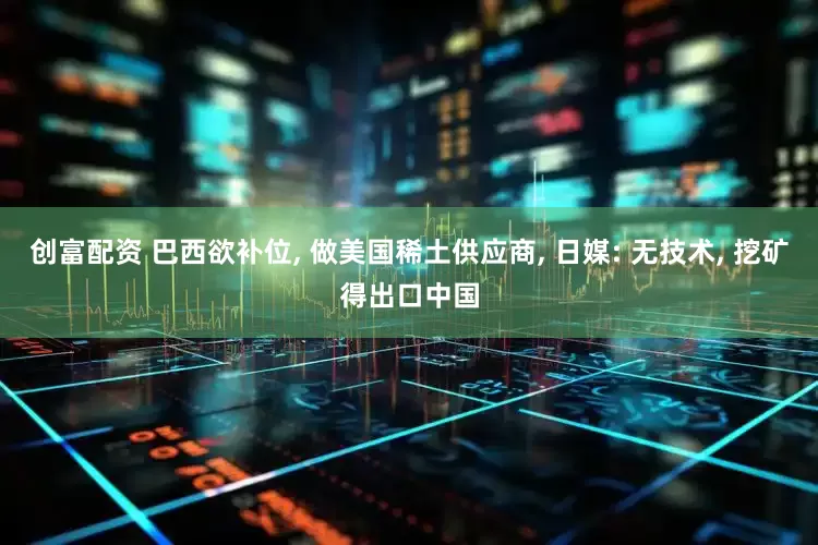 创富配资 巴西欲补位, 做美国稀土供应商, 日媒: 无技术, 挖矿得出口中国
