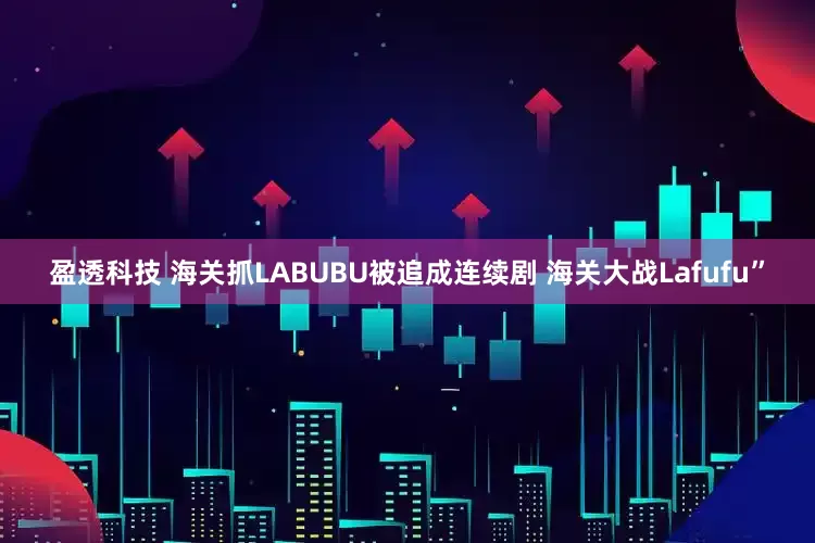 盈透科技 海关抓LABUBU被追成连续剧 海关大战Lafufu”