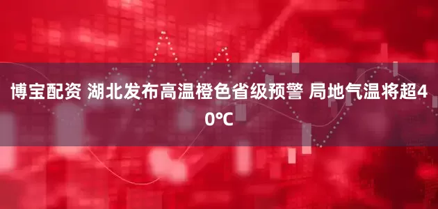 博宝配资 湖北发布高温橙色省级预警 局地气温将超40℃
