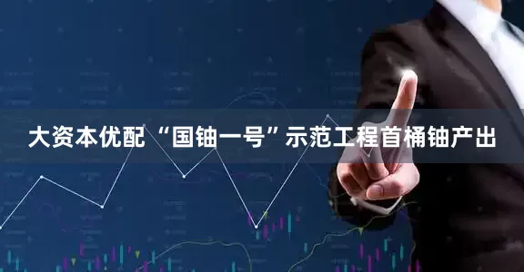 大资本优配 “国铀一号”示范工程首桶铀产出