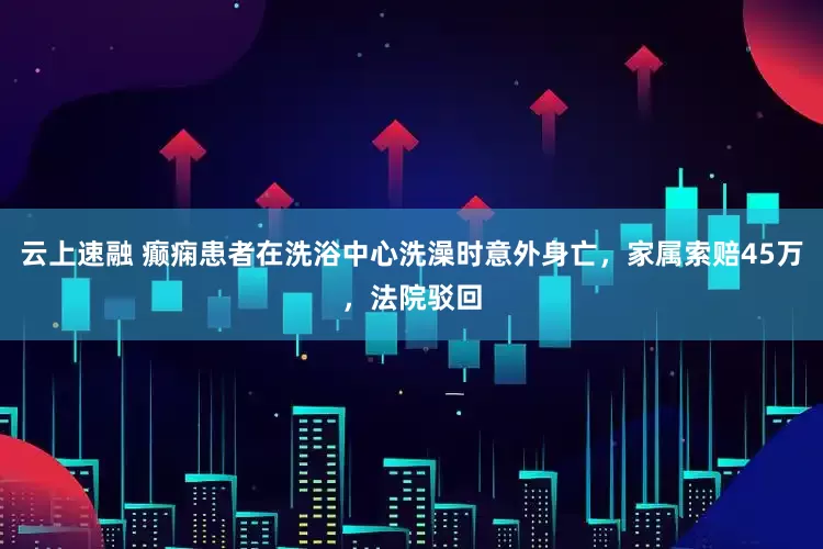 云上速融 癫痫患者在洗浴中心洗澡时意外身亡，家属索赔45万，法院驳回