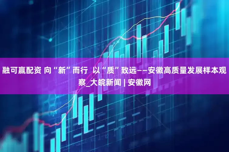 融可赢配资 向“新”而行  以“质”致远——安徽高质量发展样本观察_大皖新闻 | 安徽网
