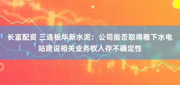 长富配资 三连板华新水泥：公司能否取得雅下水电站建设相关业务收入存不确定性