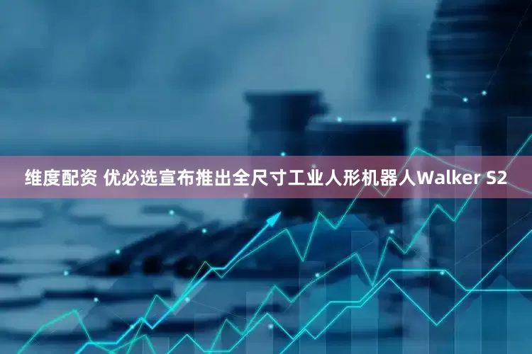 维度配资 优必选宣布推出全尺寸工业人形机器人Walker S2