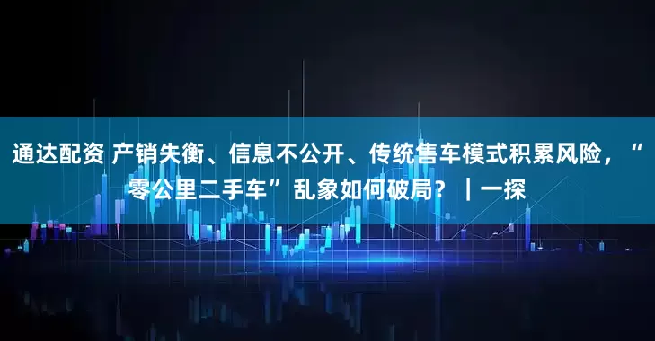 通达配资 产销失衡、信息不公开、传统售车模式积累风险，“零公里二手车” 乱象如何破局？｜一探