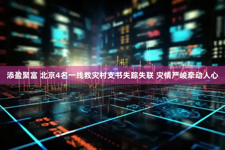 添盈聚富 北京4名一线救灾村支书失踪失联 灾情严峻牵动人心