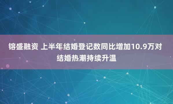 镕盛融资 上半年结婚登记数同比增加10.9万对 结婚热潮持续升温