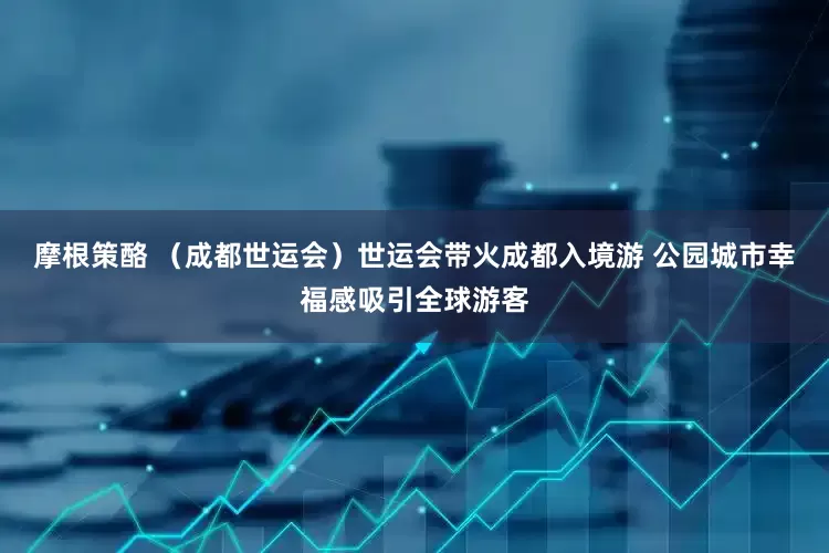 摩根策酪 （成都世运会）世运会带火成都入境游 公园城市幸福感吸引全球游客