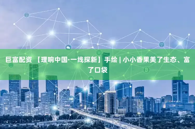 巨富配资 【理响中国·一线探新】手绘 | 小小香果美了生态、富了口袋