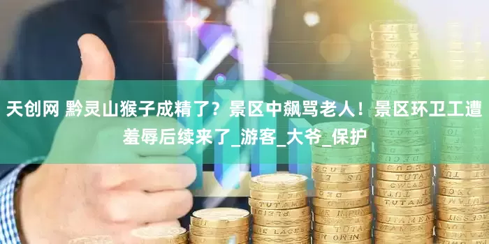 天创网 黔灵山猴子成精了？景区中飙骂老人！景区环卫工遭羞辱后续来了_游客_大爷_保护