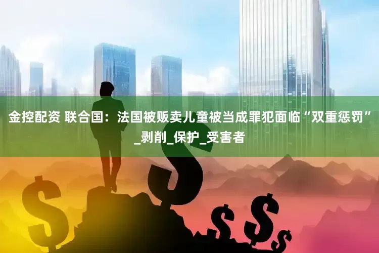 金控配资 联合国：法国被贩卖儿童被当成罪犯面临“双重惩罚”_剥削_保护_受害者