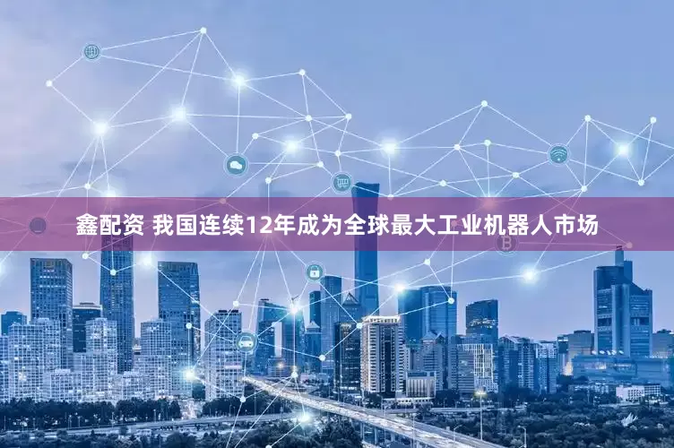 鑫配资 我国连续12年成为全球最大工业机器人市场