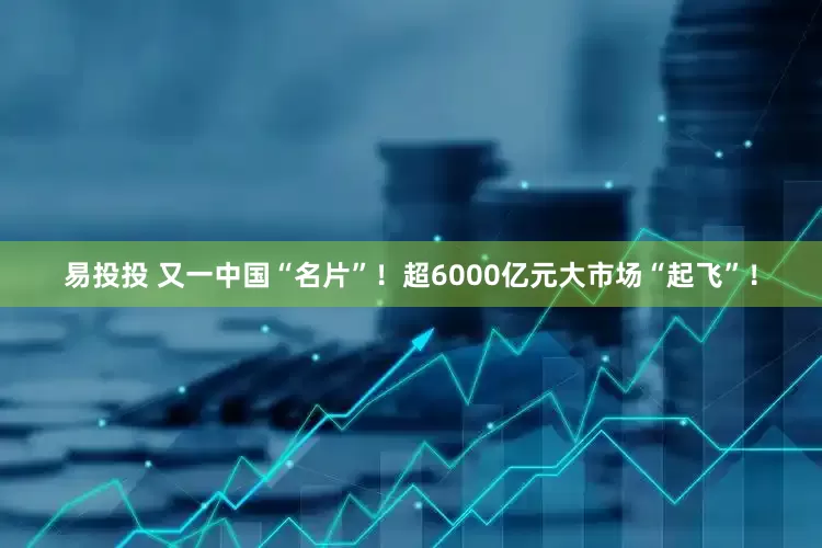 易投投 又一中国“名片”！超6000亿元大市场“起飞”！