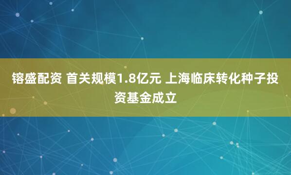 镕盛配资 首关规模1.8亿元 上海临床转化种子投资基金成立