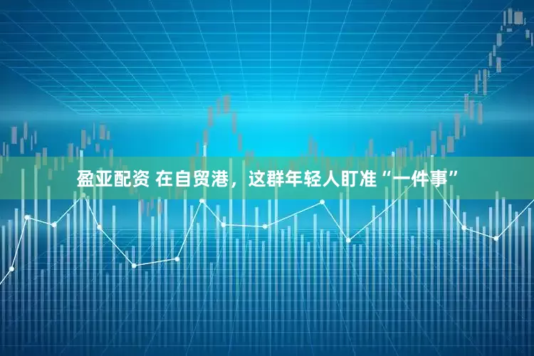 盈亚配资 在自贸港，这群年轻人盯准“一件事”