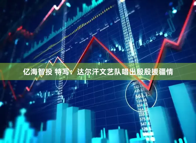 亿海智投 特写：达尔汗文艺队唱出殷殷援疆情