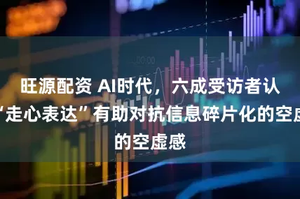 旺源配资 AI时代，六成受访者认为“走心表达”有助对抗信息碎片化的空虚感