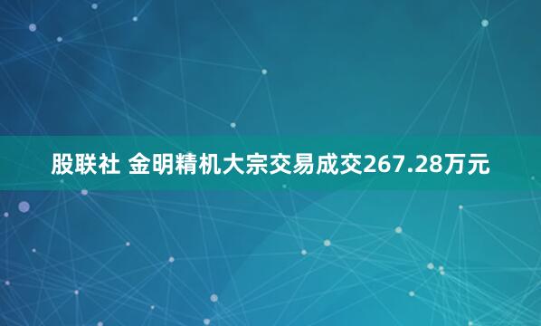 股联社 金明精机大宗交易成交267.28万元