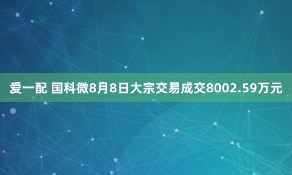 爱一配 国科微8月8日大宗交易成交8002.59万元