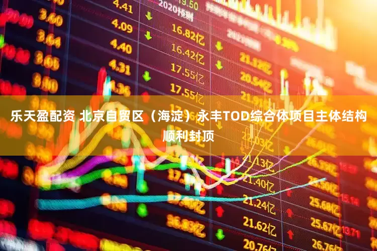 乐天盈配资 北京自贸区（海淀）永丰TOD综合体项目主体结构顺利封顶