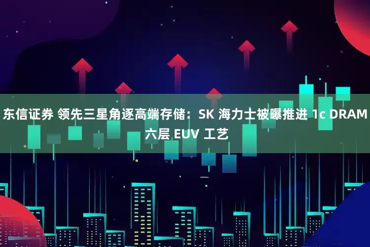 东信证券 领先三星角逐高端存储：SK 海力士被曝推进 1c DRAM 六层 EUV 工艺
