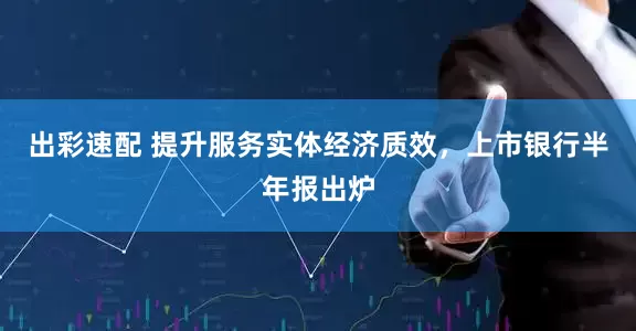 出彩速配 提升服务实体经济质效，上市银行半年报出炉