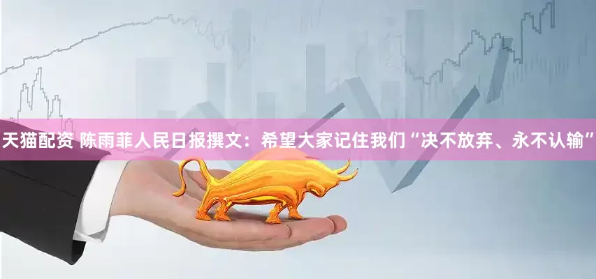 天猫配资 陈雨菲人民日报撰文：希望大家记住我们“决不放弃、永不认输”