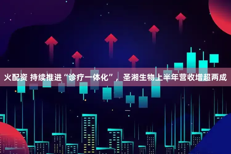 火配资 持续推进“诊疗一体化”，圣湘生物上半年营收增超两成