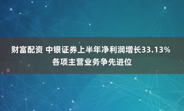 财富配资 中银证券上半年净利润增长33.13% 各项主营业务争先进位