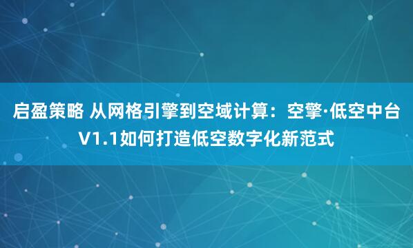 启盈策略 从网格引擎到空域计算：空擎·低空中台V1.1如何打造低空数字化新范式