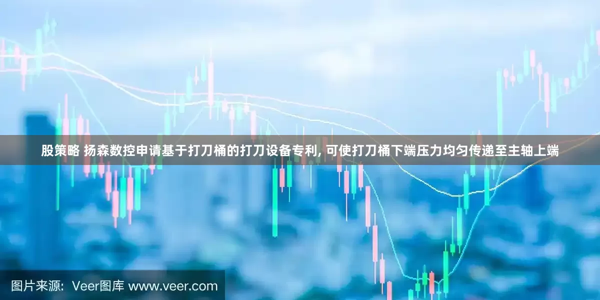 股策略 扬森数控申请基于打刀桶的打刀设备专利, 可使打刀桶下端压力均匀传递至主轴上端