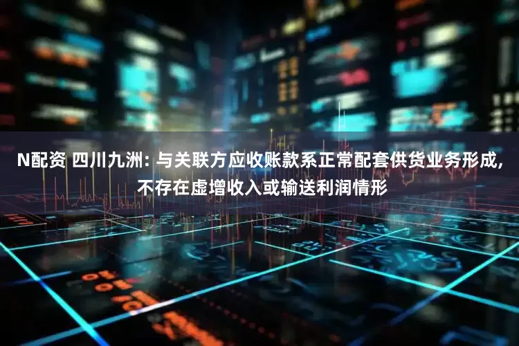 N配资 四川九洲: 与关联方应收账款系正常配套供货业务形成, 不存在虚增收入或输送利润情形