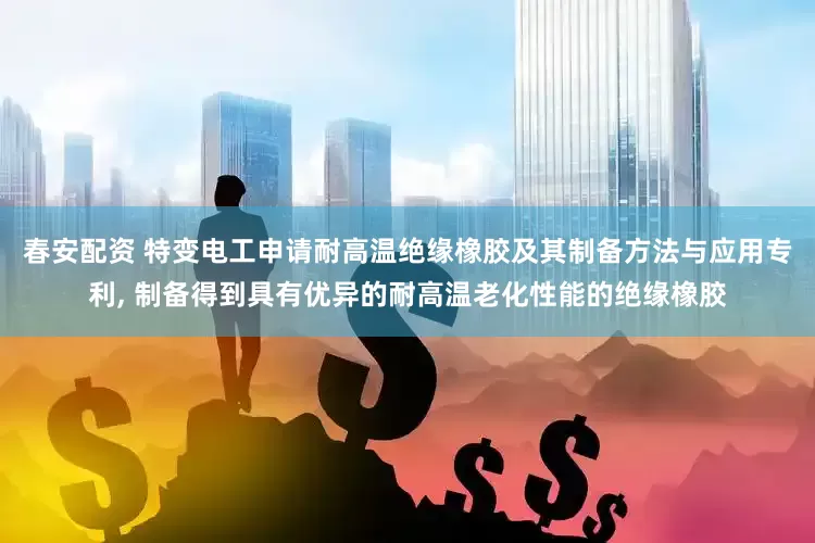 春安配资 特变电工申请耐高温绝缘橡胶及其制备方法与应用专利, 制备得到具有优异的耐高温老化性能的绝缘橡胶