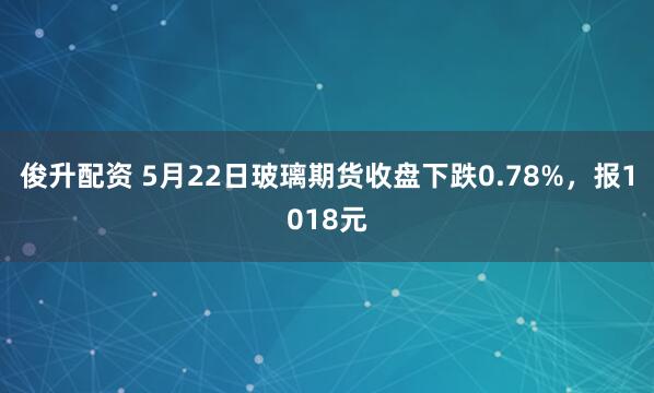 俊升配资 5月22日玻璃期货收盘下跌0.78%，报1018元