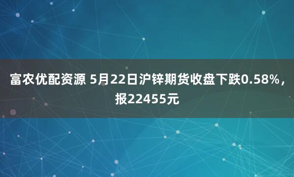 富农优配资源 5月22日沪锌期货收盘下跌0.58%，报22455元