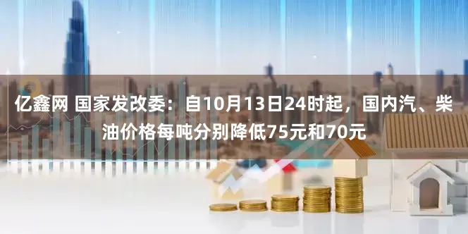 亿鑫网 国家发改委：自10月13日24时起，国内汽、柴油价格每吨分别降低75元和70元
