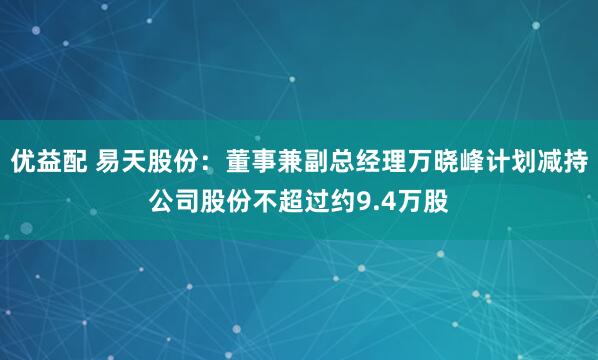 优益配 易天股份：董事兼副总经理万晓峰计划减持公司股份不超过约9.4万股