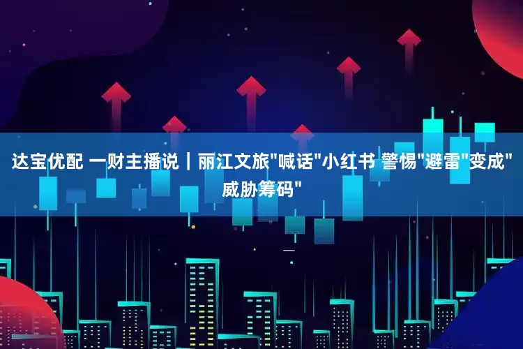 达宝优配 一财主播说｜丽江文旅"喊话"小红书 警惕"避雷"变成"威胁筹码"
