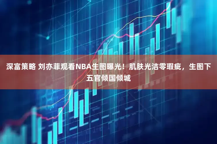 深富策略 刘亦菲观看NBA生图曝光！肌肤光洁零瑕疵，生图下五官倾国倾城