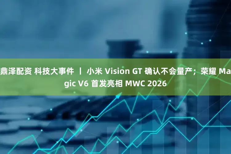 鼎泽配资 科技大事件 丨 小米 Vision GT 确认不会量产；荣耀 Magic V6 首发亮相 MWC 2026