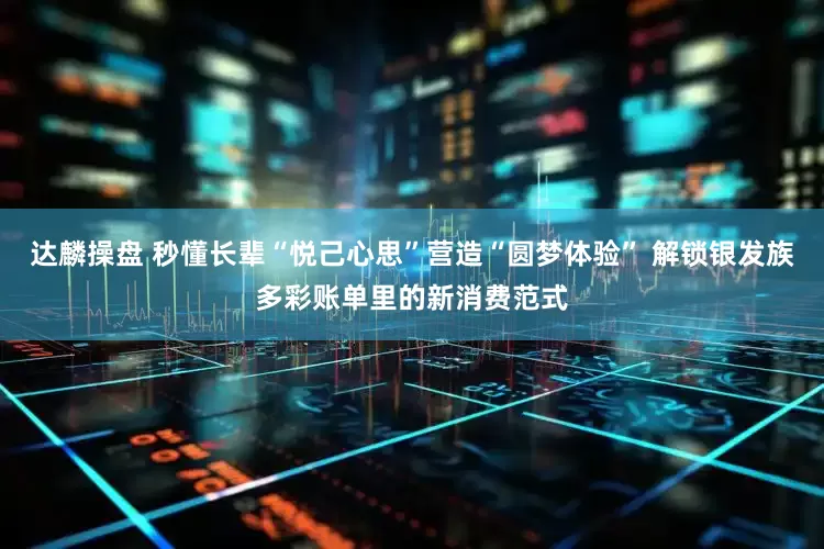 达麟操盘 秒懂长辈“悦己心思”营造“圆梦体验” 解锁银发族多彩账单里的新消费范式