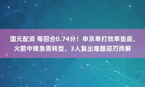 国元配资 每回合0.74分！申京单打效率垫底，火箭中锋急需转型，3人复出难题迎刃而解